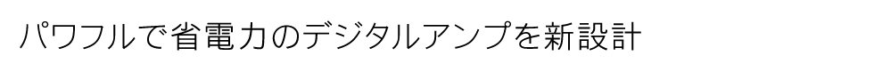 パワフルで省電力のデジタルアンプを新設計
