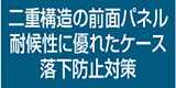 二重構造の前面パネル耐候性に優れたケース落下防止対策